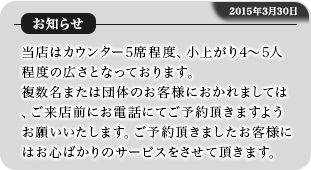 当店はカウンター5席程度、小上がり4~5人程度の広さとなっております。複数名または団体のお客様におかれましては、ご来店前にお電話にてご予約頂きますようお願いいたします。ご予約頂きましたお客様にはお心ばかりのサービスをさせて頂きます。